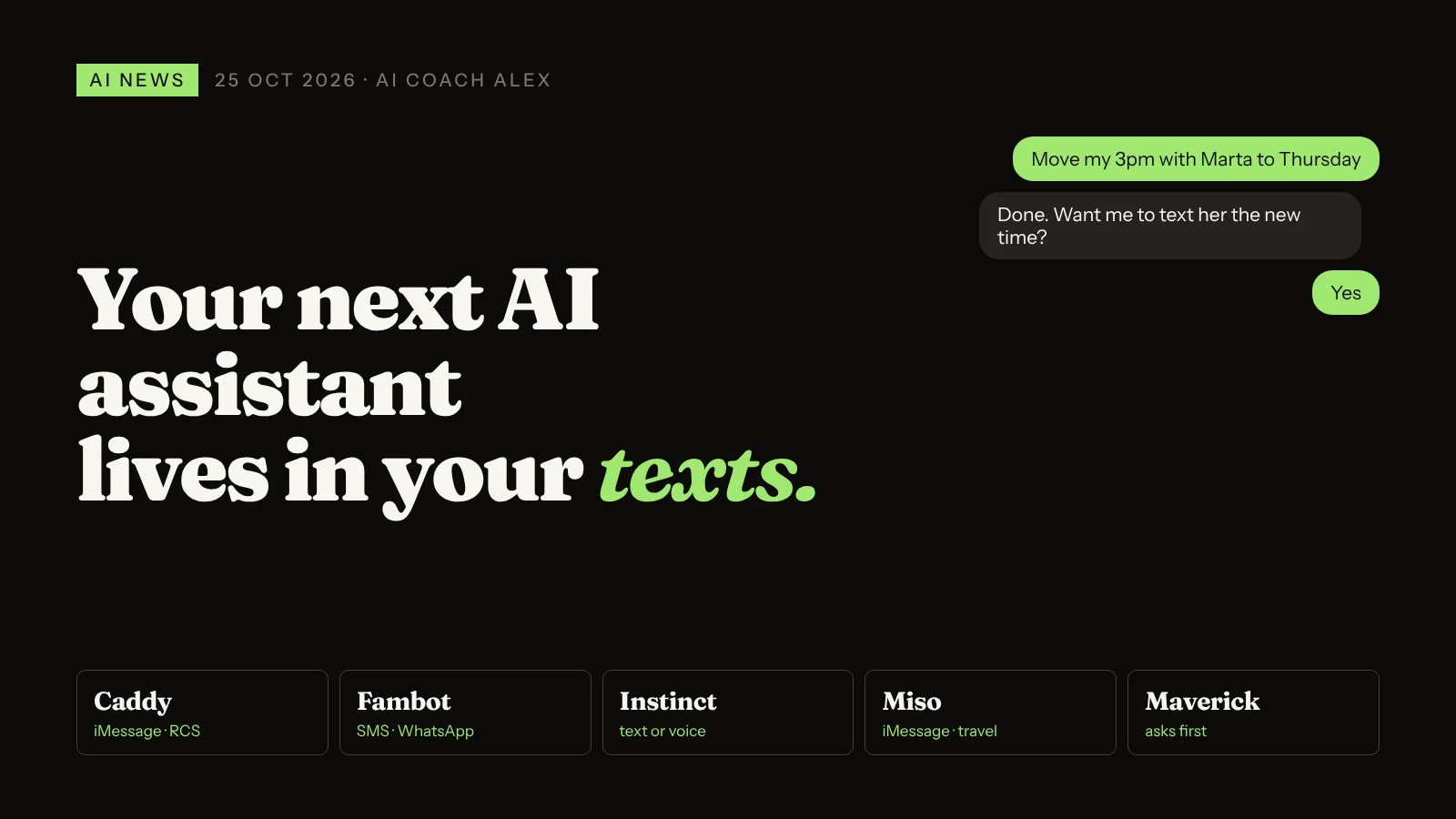 Your next AI assistant lives in your texts. Text a request, the agent acts on your calendar, email and bookings. Examples: Caddy, Fambot, Instinct, Miso, Maverick.